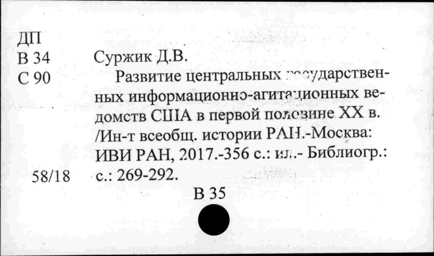 ﻿ДП
В 34 Суржик Д.В.
С 90	Развитие центральных государствен-
ных информационно-агитационных ведомств США в первой половине XX в. /Ин-т всеобщ, истории РАИ.-Москва: ИВИ РАН, 2017.-356 с.: ил.- Библиогр.: 58/18	с.: 269-292.
В 35